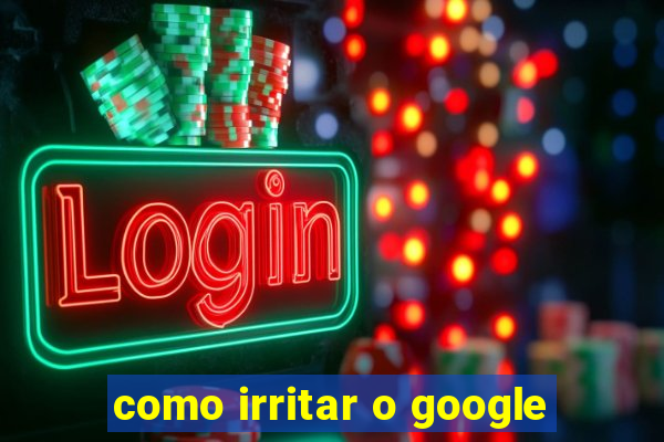 como irritar o google